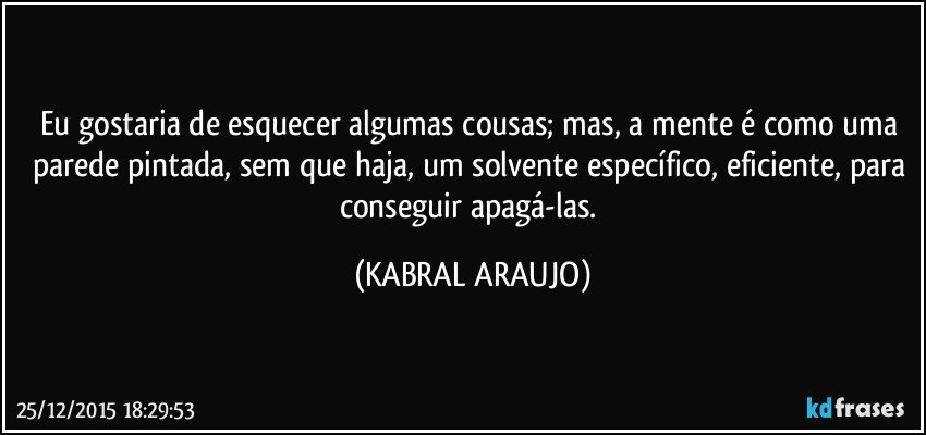 Eu gostaria de esquecer algumas cousas; mas, a mente é como uma parede pintada, sem que haja, um solvente específico, eficiente, para conseguir apagá-las. (KABRAL ARAUJO)