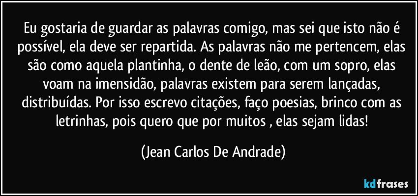 Eu gostaria de guardar as palavras comigo, mas sei que isto não é possível, ela deve ser repartida. As palavras não me pertencem, elas são como aquela plantinha, o dente de leão, com um sopro, elas voam na imensidão, palavras existem para serem lançadas, distribuídas. Por isso escrevo citações, faço poesias, brinco com as letrinhas, pois quero que por muitos , elas sejam lidas! (Jean Carlos De Andrade)