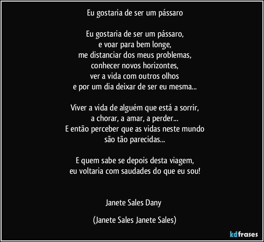 Eu gostaria de ser um pássaro

Eu gostaria de ser um pássaro,
e voar para bem longe,
me distanciar dos meus problemas,
conhecer novos horizontes,
ver a vida com outros olhos
e por um dia deixar de ser eu mesma...

Viver a vida de alguém que está a sorrir,
a chorar, a amar, a perder...
E então perceber que as vidas neste mundo
são tão parecidas...

E quem sabe se depois desta viagem,
eu voltaria com saudades do que eu sou!


Janete Sales Dany (Janete Sales Janete Sales)