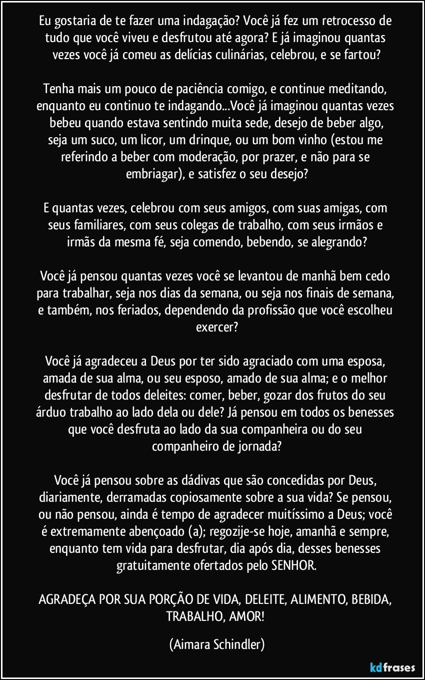 Eu gostaria de te fazer uma indagação? Você já fez um retrocesso de tudo que você viveu e desfrutou até agora? E já imaginou quantas vezes você já comeu as delícias culinárias, celebrou, e se fartou?

Tenha mais um pouco de paciência comigo, e continue meditando, enquanto eu continuo te indagando...Você já imaginou quantas vezes  bebeu quando estava sentindo muita sede, desejo de beber algo, seja um suco, um licor, um drinque, ou um bom vinho (estou me referindo a beber com moderação, por prazer, e não para se embriagar), e satisfez o seu desejo?

E quantas vezes, celebrou com seus amigos, com suas amigas, com seus familiares,  com seus colegas de trabalho, com seus irmãos e irmãs da mesma fé, seja comendo, bebendo, se alegrando?

Você já pensou quantas vezes você se levantou de manhã bem cedo para trabalhar, seja nos dias da semana, ou seja nos finais de semana, e também, nos feriados, dependendo da profissão que você escolheu exercer?

Você já agradeceu a Deus por ter sido agraciado com uma esposa, amada de sua alma, ou seu esposo, amado de sua alma; e o melhor desfrutar de todos deleites: comer, beber, gozar dos frutos do seu árduo trabalho ao lado dela ou dele? Já pensou em todos os benesses que você desfruta ao lado da sua companheira ou do seu companheiro de jornada?

Você já pensou sobre as dádivas que são concedidas por Deus, diariamente, derramadas copiosamente sobre a sua vida? Se pensou, ou não pensou, ainda é tempo de agradecer muitíssimo a Deus; você é extremamente abençoado (a); regozije-se hoje, amanhã e sempre, enquanto tem vida para desfrutar, dia após dia, desses benesses gratuitamente ofertados pelo SENHOR.

AGRADEÇA POR SUA PORÇÃO DE VIDA, DELEITE, ALIMENTO, BEBIDA, TRABALHO, AMOR! (Aimara Schindler)