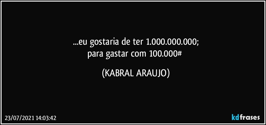 ...eu gostaria de ter 1.000.000.000;
para gastar com 100.000# (KABRAL ARAUJO)