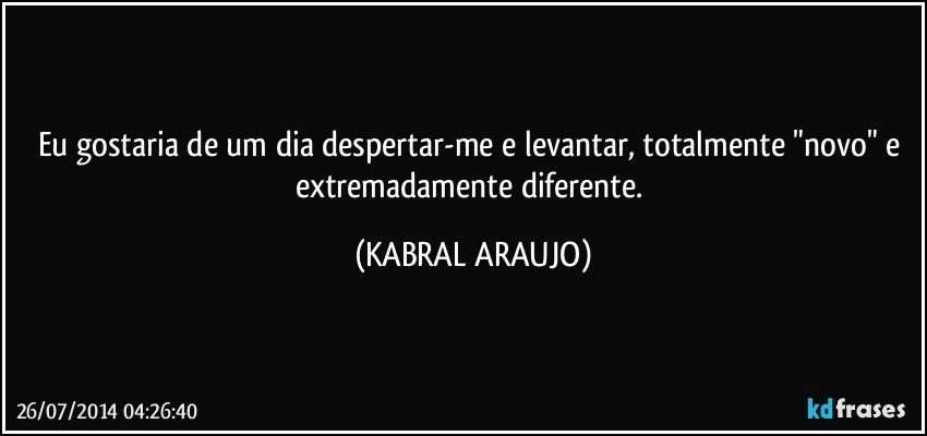 Eu gostaria de um dia despertar-me e levantar,  totalmente "novo" e extremadamente diferente. (KABRAL ARAUJO)