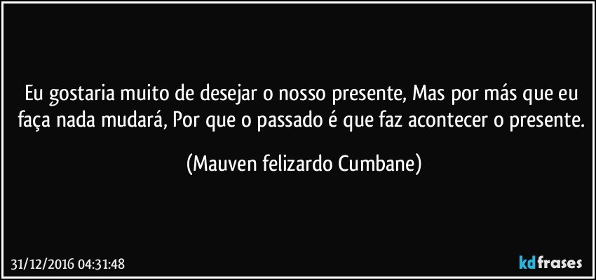 Eu gostaria muito de desejar o nosso presente, Mas por más que eu faça nada mudará, Por que o passado é que faz acontecer o presente. (Mauven felizardo Cumbane)
