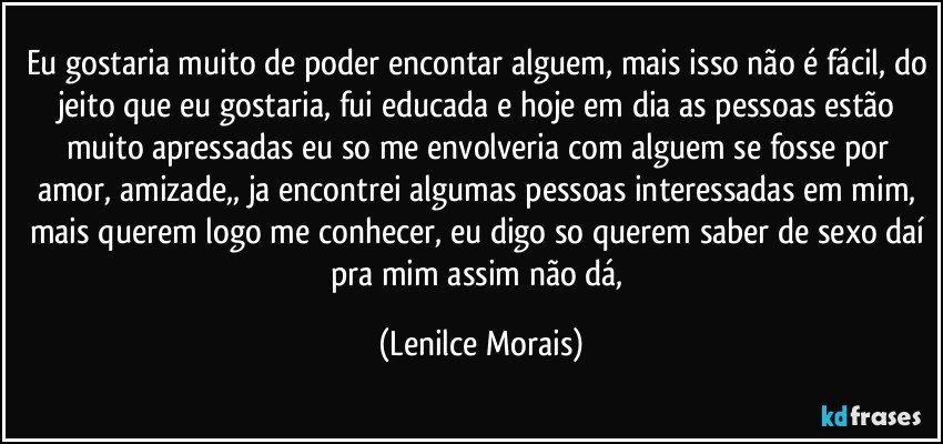 eu gostaria muito de poder encontar alguem, mais isso não é fácil, do jeito que eu gostaria, fui educada e hoje em dia as pessoas estão muito apressadas eu so me envolveria com alguem se fosse por amor, amizade,, ja encontrei algumas pessoas interessadas em mim, mais querem logo me conhecer, eu digo so querem saber de sexo daí pra mim assim não dá, (Lenilce Morais)