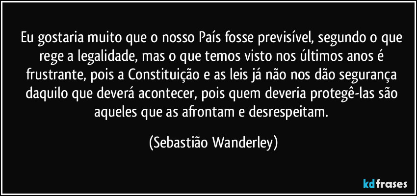 Eu gostaria muito que o nosso País fosse previsível, segundo o que rege a legalidade, mas o que temos visto nos últimos anos é frustrante, pois a Constituição e as leis já não nos dão segurança daquilo que deverá acontecer, pois quem deveria protegê-las são aqueles que as afrontam e desrespeitam. (Sebastião Wanderley)