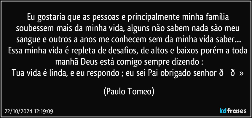 Eu gostaria que as pessoas e principalmente minha família soubessem mais da minha vida, alguns não sabem nada são meu sangue e outros a anos me conhecem sem da minha vida saber...
Essa minha vida é repleta de desafios, de altos e baixos porém a toda manhã Deus está comigo sempre dizendo :
Tua vida é linda, e eu respondo ; eu sei Pai obrigado senhor  (Paulo Tomeo)