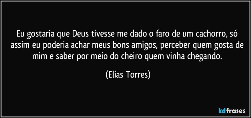 Eu gostaria que Deus tivesse me dado o faro de um cachorro, só assim eu poderia achar meus bons amigos, perceber quem gosta de mim e saber por meio do cheiro quem vinha chegando. (Elias Torres)