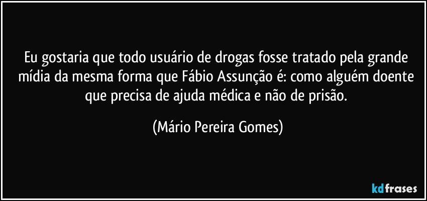 Eu gostaria que todo usuário de drogas fosse tratado pela grande mídia da mesma forma que Fábio Assunção é: como alguém doente que precisa de ajuda médica e não de prisão. (Mário Pereira Gomes)