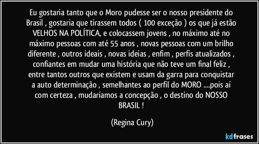 Eu gostaria tanto que o Moro pudesse ser o nosso presidente do Brasil , gostaria que tirassem todos ( 100 exceção ) os que já estão VELHOS NA POLÍTICA, e colocassem jovens , no máximo  até   no máximo pessoas  com até   55 anos , novas  pessoas com  um brilho diferente , outros  ideais   , novas ideias , enfim , perfis atualizados , confiantes em mudar  uma história  que não teve um final feliz , entre tantos  outros  que existem  e usam da garra  para conquistar a auto determinação , semelhantes ao  perfil  do MORO ...pois  aí com certeza , mudaríamos   a concepção , o destino do NOSSO BRASIL ! (Regina Cury)