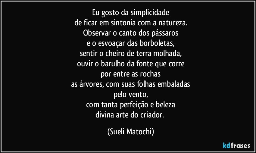 Eu gosto da simplicidade
de ficar em sintonia com a natureza.
Observar o canto dos pássaros
e o esvoaçar das borboletas,
sentir o cheiro de terra molhada,
ouvir o barulho da fonte que corre
por entre as rochas
as árvores, com suas folhas embaladas
pelo vento,
com tanta perfeição e beleza
divina arte do criador. (Sueli Matochi)