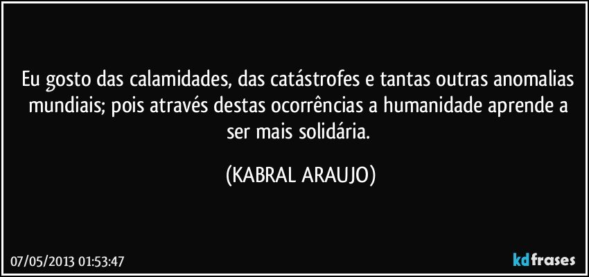 Eu gosto das calamidades, das catástrofes e tantas outras anomalias mundiais; pois através destas ocorrências a humanidade aprende a ser mais solidária. (KABRAL ARAUJO)