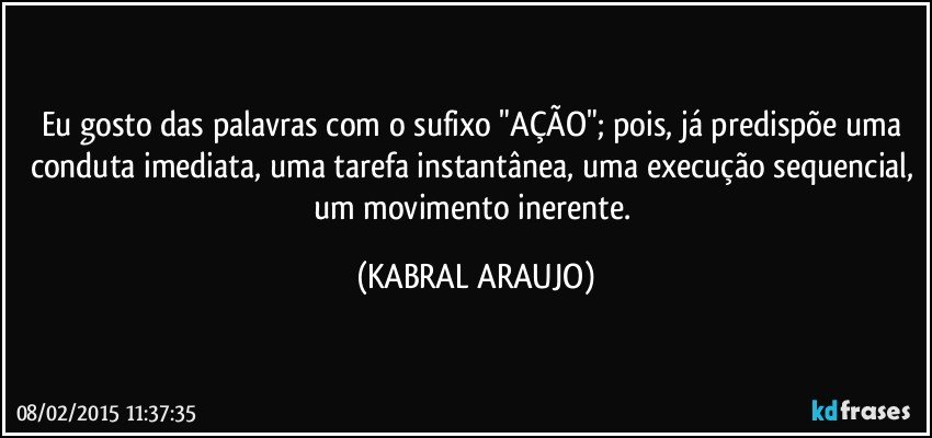 Eu gosto das palavras com o sufixo "AÇÃO"; pois, já predispõe uma conduta imediata, uma tarefa instantânea, uma execução sequencial, um movimento inerente. (KABRAL ARAUJO)