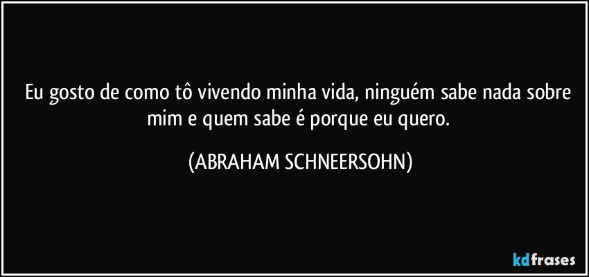 Eu gosto de como tô vivendo minha vida, ninguém sabe nada sobre mim e quem sabe é porque eu quero. (ABRAHAM SCHNEERSOHN)