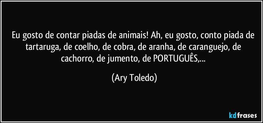 Eu gosto de contar piadas de animais! Ah, eu gosto, conto piada de tartaruga, de coelho, de cobra, de aranha, de caranguejo, de cachorro, de jumento, de PORTUGUÊS,... (Ary Toledo)