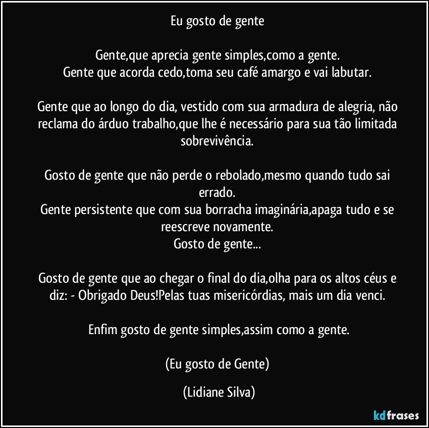 Eu gosto de gente 

Gente,que aprecia gente simples,como a gente. 
Gente que acorda cedo,toma seu café amargo e vai labutar. 

Gente que ao longo do dia, vestido com sua armadura de alegria, não reclama do árduo trabalho,que lhe é necessário para sua tão limitada sobrevivência. 

Gosto de gente que não perde o rebolado,mesmo quando tudo sai errado. 
Gente persistente que com sua borracha imaginária,apaga tudo e se reescreve novamente. 
Gosto de gente... 

Gosto de gente que ao chegar o final do dia,olha para os altos céus e diz: - Obrigado Deus!Pelas tuas misericórdias, mais um dia venci. 

Enfim gosto de gente simples,assim como a gente.

(Eu gosto de Gente) (Lidiane Silva)