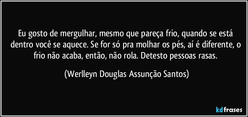 Eu gosto de mergulhar, mesmo que pareça frio, quando se está dentro você se aquece. Se for só pra molhar os pés, aí é diferente, o frio não acaba, então, não rola. Detesto pessoas rasas. (Werlleyn Douglas Assunção Santos)