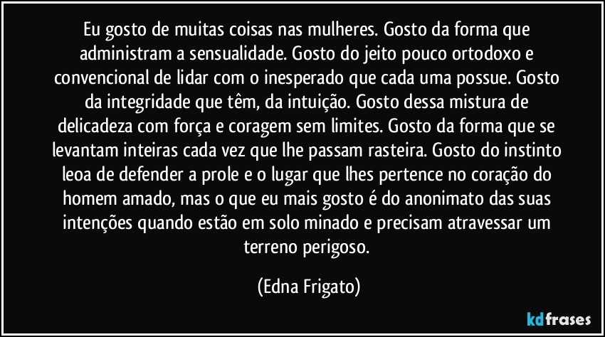 Eu gosto de muitas coisas nas mulheres. Gosto da forma que administram a sensualidade. Gosto do jeito pouco ortodoxo e convencional de lidar com o inesperado que cada uma possue. Gosto da integridade que têm, da intuição. Gosto dessa mistura de delicadeza com força e coragem sem limites. Gosto da forma que se levantam inteiras cada vez que lhe passam rasteira. Gosto do instinto leoa de defender a prole e o lugar que lhes pertence no coração do homem amado, mas o que eu mais gosto é do anonimato das suas intenções quando estão em solo minado e  precisam atravessar um terreno perigoso. (Edna Frigato)