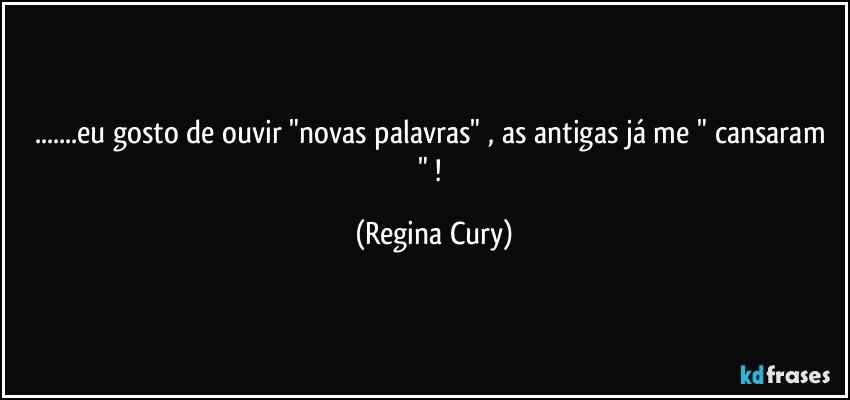 ...eu gosto de  ouvir "novas palavras" , as antigas já  me " cansaram " ! (Regina Cury)