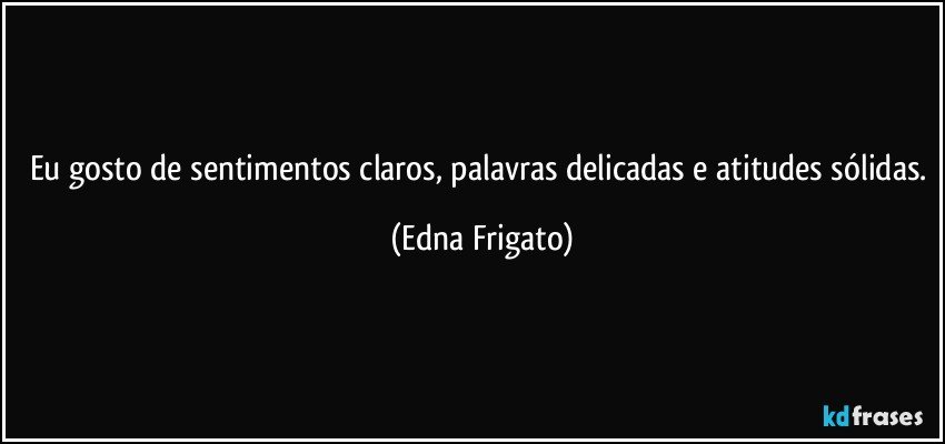 Eu gosto de sentimentos claros, palavras delicadas e atitudes sólidas. (Edna Frigato)