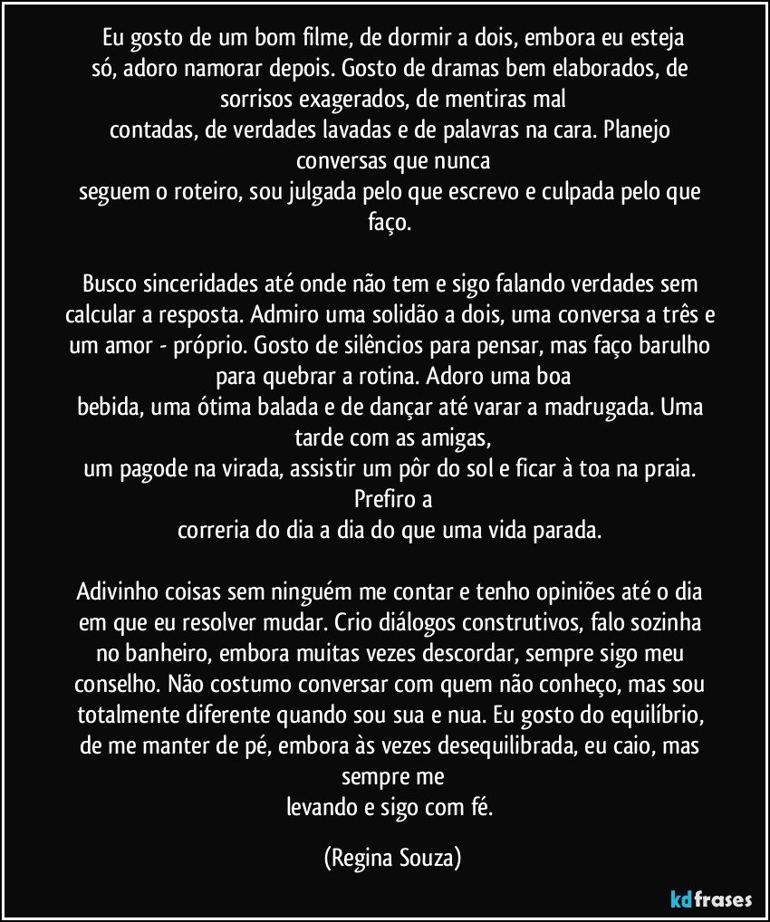 Eu gosto de um bom filme, de dormir a dois, embora eu esteja
só, adoro namorar depois. Gosto de dramas bem elaborados, de sorrisos exagerados, de mentiras mal
contadas, de verdades lavadas e de palavras na cara. Planejo conversas que nunca
seguem o roteiro, sou julgada pelo que escrevo e culpada pelo que faço. 

Busco sinceridades até onde não tem e sigo falando verdades sem calcular a resposta. Admiro uma solidão a dois, uma conversa a três e um amor - próprio. Gosto de silêncios para pensar, mas faço barulho para quebrar a rotina. Adoro uma boa
bebida, uma ótima balada e de dançar até varar a madrugada. Uma tarde com as amigas,
um pagode na virada, assistir um pôr do sol e ficar à toa na praia. Prefiro a
correria do dia a dia do que uma vida parada. 

Adivinho coisas sem ninguém me contar e tenho opiniões até o dia em que eu resolver mudar. Crio diálogos construtivos, falo sozinha no banheiro, embora muitas vezes descordar, sempre sigo meu conselho. Não costumo conversar com quem não conheço, mas sou totalmente diferente quando sou sua e nua. Eu gosto do equilíbrio, de me manter de pé, embora às vezes desequilibrada, eu caio, mas sempre me
levando e sigo com fé. (Regina Souza)