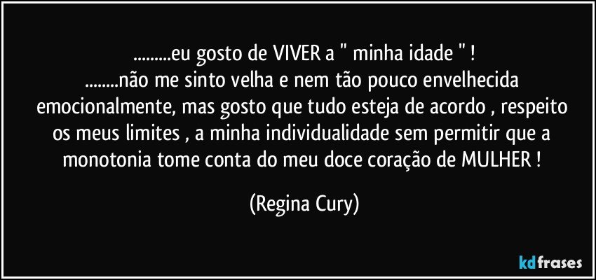 ...eu gosto de VIVER a  " minha idade " !
...não me sinto velha e nem tão pouco envelhecida emocionalmente, mas gosto  que tudo  esteja de acordo  ,  respeito os meus limites , a minha individualidade sem permitir que a monotonia tome conta do meu doce coração de MULHER ! (Regina Cury)