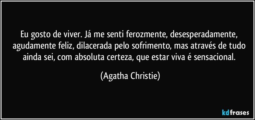 Eu gosto de viver. Já me senti ferozmente, desesperadamente, agudamente feliz, dilacerada pelo sofrimento, mas através de tudo ainda sei, com absoluta certeza, que estar viva é sensacional. (Agatha Christie)