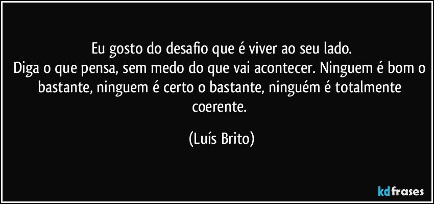 Eu gosto do desafio que é viver ao seu lado.
Diga o que pensa, sem medo do que vai acontecer. Ninguem é bom o bastante, ninguem é certo o bastante, ninguém é totalmente coerente. (Luís Brito)