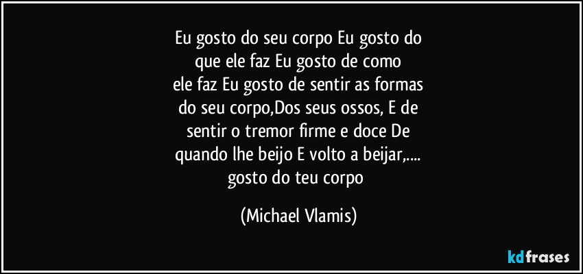 Eu gosto do seu corpo Eu gosto do
que ele faz Eu gosto de como
ele faz Eu gosto de sentir as formas
do seu corpo,Dos seus ossos, E de
sentir o tremor firme e doce De
quando lhe beijo E volto a beijar,...
gosto do teu corpo (Michael Vlamis)