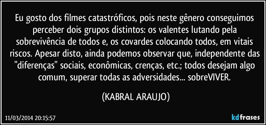 Eu gosto dos filmes catastróficos, pois neste gênero conseguimos perceber dois grupos distintos: os valentes lutando pela sobrevivência de todos e, os covardes colocando todos, em vitais riscos. Apesar disto, ainda podemos observar que, independente das "diferenças" sociais, econômicas, crenças, etc.; todos desejam algo comum, superar todas as adversidades... sobreVIVER. (KABRAL ARAUJO)