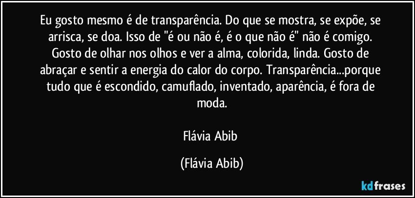 Eu gosto mesmo é de transparência. Do que se mostra, se expõe, se arrisca, se doa. Isso de "é ou não é, é o que não é" não é comigo. Gosto de olhar nos olhos e ver a alma, colorida, linda. Gosto de abraçar e sentir a energia do calor do corpo. Transparência...porque tudo que é escondido, camuflado, inventado, aparência, é fora de moda.

Flávia Abib (Flávia Abib)