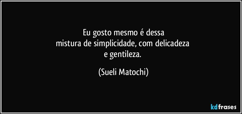 Eu gosto mesmo é dessa
mistura de simplicidade, com delicadeza 
e gentileza. (Sueli Matochi)