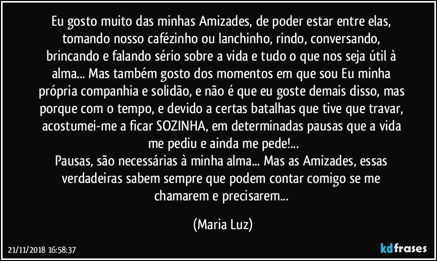 Eu gosto muito das minhas Amizades, de poder estar entre elas, tomando nosso cafézinho ou lanchinho, rindo, conversando, brincando e falando sério sobre a vida e tudo o que nos seja útil à alma... Mas também gosto dos momentos em que sou Eu minha própria companhia e solidão, e não é que eu goste demais disso, mas porque com o tempo, e devido a certas batalhas que tive que travar, acostumei-me a ficar SOZINHA, em determinadas pausas que a vida me pediu e ainda me pede!...
Pausas, são necessárias à minha alma... Mas as Amizades, essas verdadeiras sabem sempre que podem contar comigo se me chamarem e precisarem... (Maria Luz)