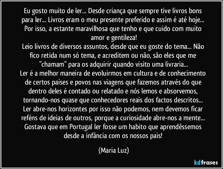 Eu gosto muito de ler... Desde criança que sempre tive livros bons para ler... Livros eram o meu presente preferido e assim é até hoje... Por isso, a estante maravilhosa que tenho e que cuido com muito amor e gentileza!
Leio livros de diversos assuntos, desde que eu goste do tema... Não fico retida num só tema, e acreditem ou não, são eles que me "chamam" para os adquirir quando visito uma livraria...
Ler é a melhor maneira de evoluirmos em cultura e de conhecimento de certos países e povos nas viagens que fazemos através do que dentro deles é contado ou relatado e nós lemos e absorvemos, tornando-nos quase que conhecedores reais dos factos descritos...  
Ler abre-nos horizontes por isso não podemos, nem devemos ficar reféns de ideias de outros, porque a curiosidade abre-nos a mente... Gostava que em Portugal ler fosse um habito que aprendêssemos desde a infância com os nossos pais! (Maria Luz)