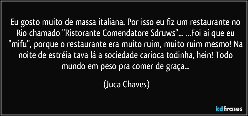 Eu gosto muito de massa italiana. Por isso eu fiz um restaurante no Rio chamado "Ristorante Comendatore Sdruws"... ...Foi aí que eu ''mifu'', porque o restaurante era muito ruim, muito ruim mesmo! Na noite de estréia tava lá a sociedade carioca todinha, hein! Todo mundo em peso pra comer de graça... (Juca Chaves)