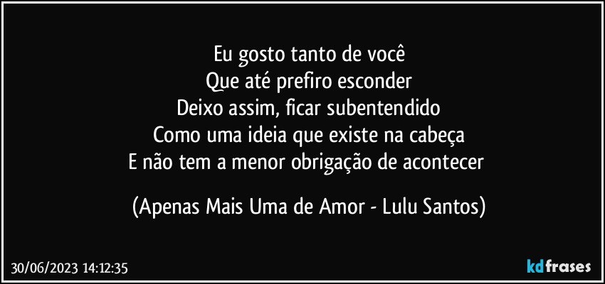 Eu gosto tanto de você
Que até prefiro esconder
Deixo assim, ficar subentendido
Como uma ideia que existe na cabeça
E não tem a menor obrigação de acontecer (Apenas Mais Uma de Amor - Lulu Santos)