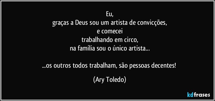 Eu,
graças a Deus sou um artista de convicções,
e comecei
trabalhando em circo,
na família sou o único artista...

...os outros todos trabalham, são pessoas decentes! (Ary Toledo)