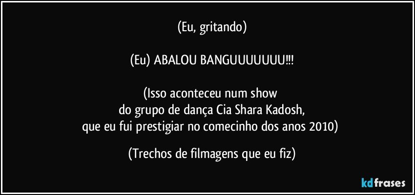 (Eu, gritando)

(Eu) ABALOU BANGUUUUUUU!!!

(Isso aconteceu num show 
do grupo de dança Cia Shara Kadosh,
que eu fui prestigiar no comecinho dos anos 2010) (Trechos de filmagens que eu fiz)