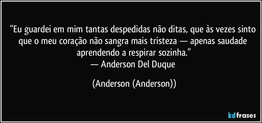 “Eu guardei em mim tantas despedidas não ditas, que às vezes sinto que o meu coração não sangra mais tristeza — apenas saudade aprendendo a respirar sozinha.”
— Anderson Del Duque (Anderson (Anderson))