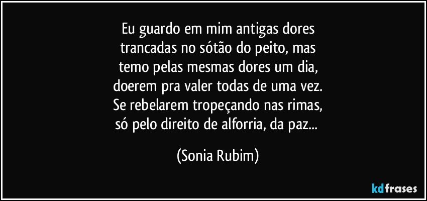 Eu guardo em mim antigas dores
trancadas no sótão do peito, mas
temo pelas mesmas dores um dia,
doerem pra valer todas de uma vez.
Se rebelarem tropeçando nas rimas,
só pelo direito de alforria, da paz... (Sonia Rubim)