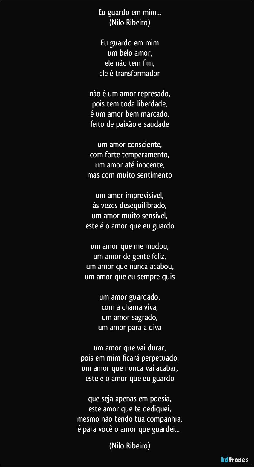 Eu guardo em mim...
(Nilo Ribeiro)

Eu guardo em mim
um belo amor,
ele não tem fim,
ele é transformador

não é um amor represado,
pois tem toda liberdade,
é um amor bem marcado,
feito de paixão e saudade

um amor consciente,
com forte temperamento,
um amor até inocente,
mas com muito sentimento

um amor imprevisível,
às vezes desequilibrado,
um amor muito sensível,
este é o amor que eu guardo

um amor que me mudou,
um amor de gente feliz,
um amor que nunca acabou,
um amor que eu sempre quis

um amor guardado,
com a chama viva,
um amor sagrado,
um amor para a diva

um amor que vai durar,
pois em mim ficará perpetuado,
um amor que nunca vai acabar,
este é o amor que eu guardo

que seja apenas em poesia,
este amor que te dediquei,
mesmo não tendo tua companhia,
é para você o amor que guardei... (Nilo Ribeiro)