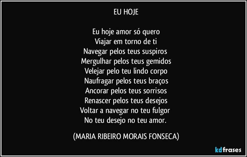 EU HOJE

Eu hoje amor só quero
Viajar em torno de ti
Navegar pelos teus suspiros 
Mergulhar pelos teus gemidos
Velejar pelo teu lindo corpo
Naufragar pelos teus braços
Ancorar pelos teus sorrisos
Renascer pelos teus desejos
Voltar a navegar no teu fulgor 
No teu desejo no teu amor. (MARIA RIBEIRO MORAIS FONSECA)