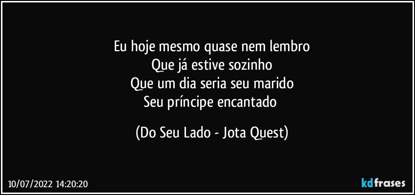 Eu hoje mesmo quase nem lembro
Que já estive sozinho
Que um dia seria seu marido
Seu príncipe encantado (Do Seu Lado - Jota Quest)