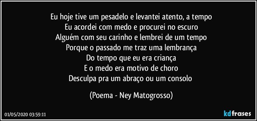 Eu hoje tive um pesadelo e levantei atento, a tempo
Eu acordei com medo e procurei no escuro
Alguém com seu carinho e lembrei de um tempo
Porque o passado me traz uma lembrança
Do tempo que eu era criança
E o medo era motivo de choro
Desculpa pra um abraço ou um consolo (Poema - Ney Matogrosso)