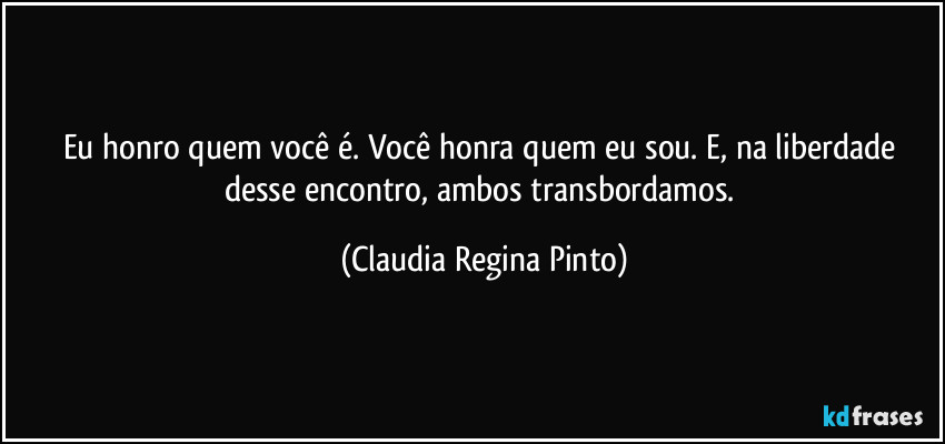 Eu honro quem você é. Você honra quem eu sou. E, na liberdade desse encontro, ambos transbordamos. (Claudia Regina Pinto)