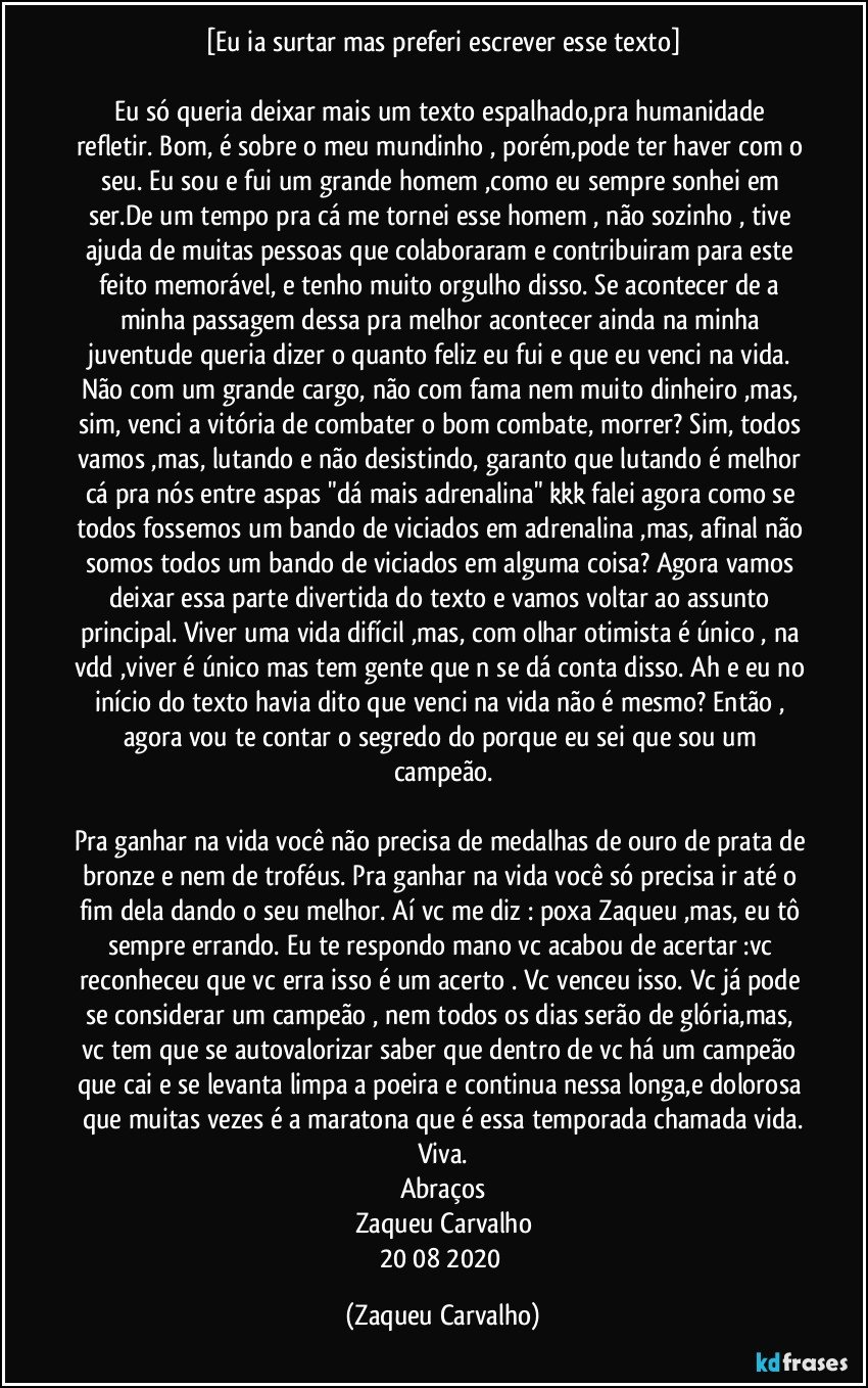 [Eu ia surtar mas preferi escrever esse texto]

Eu só queria deixar mais um texto espalhado,pra humanidade refletir. Bom, é sobre o meu mundinho , porém,pode ter haver com o seu. Eu sou e fui um grande homem ,como eu sempre sonhei em ser.De um tempo pra cá me tornei esse homem , não sozinho , tive ajuda de muitas pessoas que colaboraram e contribuiram para este feito memorável, e tenho muito orgulho disso. Se acontecer de a minha passagem dessa pra melhor acontecer ainda na minha juventude queria dizer o quanto feliz eu fui e que eu venci na vida. Não com um grande cargo, não com fama nem muito dinheiro ,mas, sim, venci a vitória de combater o bom combate, morrer? Sim, todos vamos ,mas, lutando e não desistindo, garanto que lutando é melhor cá pra nós entre aspas "dá mais adrenalina" kkk falei agora como se todos fossemos um bando de viciados em adrenalina ,mas, afinal não somos todos um bando de viciados em alguma coisa? Agora vamos deixar essa parte divertida do texto e vamos voltar ao assunto principal. Viver uma vida difícil ,mas, com olhar otimista é único , na vdd ,viver é único mas tem gente que n se dá conta disso. Ah e eu no início do texto havia dito que venci na vida não é mesmo? Então , agora vou te contar o segredo do porque eu sei que sou um campeão.

Pra ganhar na vida você não precisa de medalhas de ouro de prata de bronze e nem de troféus. Pra ganhar na vida você só precisa ir até o fim dela dando o seu melhor. Aí vc me diz : poxa Zaqueu ,mas, eu tô sempre errando. Eu te respondo mano vc acabou de acertar :vc reconheceu que vc erra isso é um acerto . Vc venceu isso. Vc já pode se considerar um campeão , nem todos os dias serão de glória,mas, vc tem que se autovalorizar saber que dentro de vc há um campeão que cai e se levanta limpa a poeira e continua nessa longa,e dolorosa que muitas vezes é a maratona que é essa temporada chamada vida.
Viva.
Abraços
Zaqueu Carvalho
20/08/2020 (Zaqueu Carvalho)