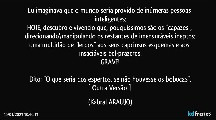 Eu imaginava que o mundo seria provido de inúmeras pessoas inteligentes;
HOJE, descubro e vivencio que, pouquíssimos são os "capazes", direcionando\manipulando os restantes de imensuráveis ineptos;
uma multidão de "lerdos" aos seus capciosos esquemas e aos insaciáveis  bel-prazeres.
GRAVE!

Dito: "O que seria dos espertos, se não houvesse os bobocas".
[ Outra Versão ] (KABRAL ARAUJO)