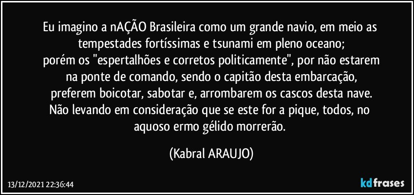 Eu imagino a nAÇÃO Brasileira como um grande navio, em meio as tempestades fortíssimas e tsunami em pleno oceano;
porém os "espertalhões e corretos politicamente", por não estarem
na ponte de comando, sendo o capitão desta embarcação,
preferem boicotar, sabotar e, arrombarem os cascos desta nave.
Não levando em consideração que se este for a pique, todos, no aquoso ermo gélido morrerão. (KABRAL ARAUJO)