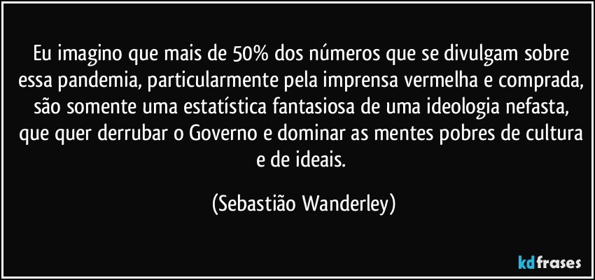 Eu imagino que mais de 50% dos números que se divulgam sobre essa pandemia, particularmente pela imprensa vermelha e comprada, são somente uma estatística fantasiosa de uma ideologia nefasta, que quer derrubar o Governo e dominar as mentes pobres de cultura e de ideais. (Sebastião Wanderley)
