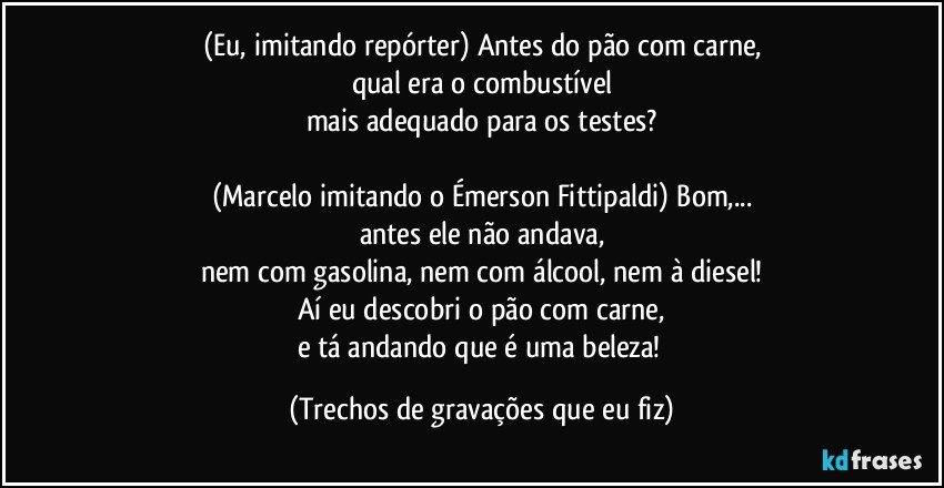 (Eu, imitando repórter) Antes do pão com carne,
qual era o combustível
mais adequado para os testes?

(Marcelo imitando o Émerson Fittipaldi) Bom,...
antes ele não andava,
nem com gasolina, nem com álcool, nem à diesel!
Aí eu descobri o pão com carne,
e tá andando que é uma beleza! (Trechos de gravações que eu fiz)