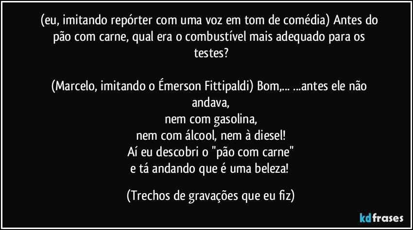 (eu, imitando repórter com uma voz em tom de comédia) Antes do pão com carne, qual era o combustível mais adequado para os testes?

(Marcelo, imitando o Émerson Fittipaldi) Bom,... ...antes ele não andava,
nem com gasolina,
nem com álcool, nem à diesel!
Aí eu descobri o ''pão com carne''
e tá andando que é uma beleza! (Trechos de gravações que eu fiz)